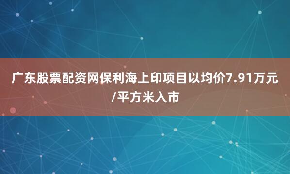 广东股票配资网保利海上印项目以均价7.91万元/平方米入市
