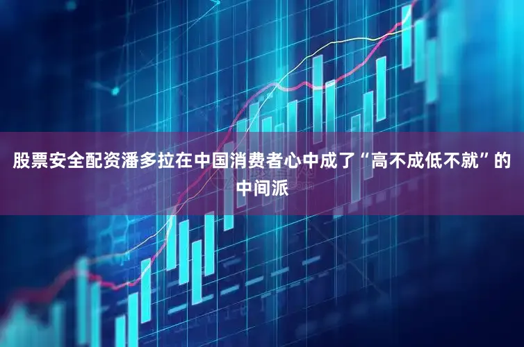 股票安全配资潘多拉在中国消费者心中成了“高不成低不就”的中间派
